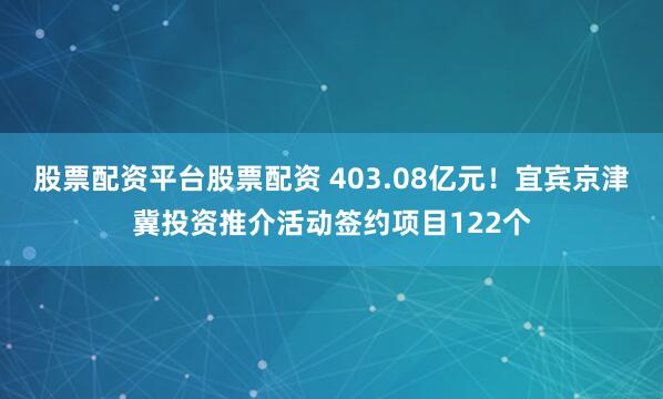 股票配资平台股票配资 403.08亿元！宜宾京津冀投资推介活动签约项目122个