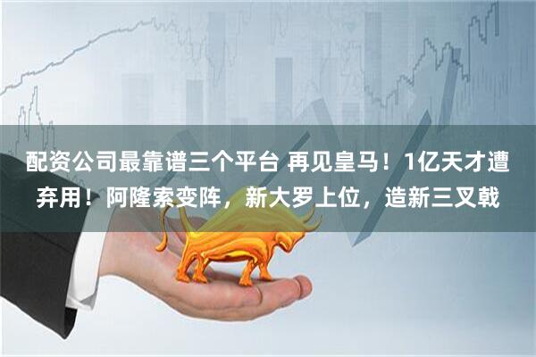 配资公司最靠谱三个平台 再见皇马！1亿天才遭弃用！阿隆索变阵，新大罗上位，造新三叉戟