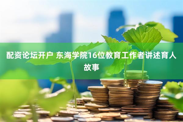 配资论坛开户 东海学院16位教育工作者讲述育人故事