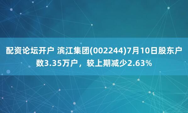 配资论坛开户 滨江集团(002244)7月10日股东户数3.35万户，较上期减少2.63%