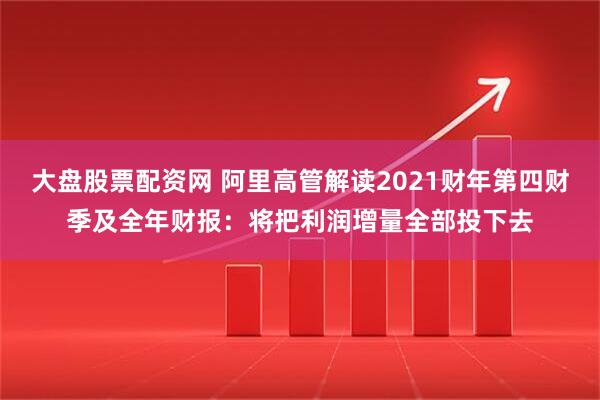 大盘股票配资网 阿里高管解读2021财年第四财季及全年财报：将把利润增量全部投下去