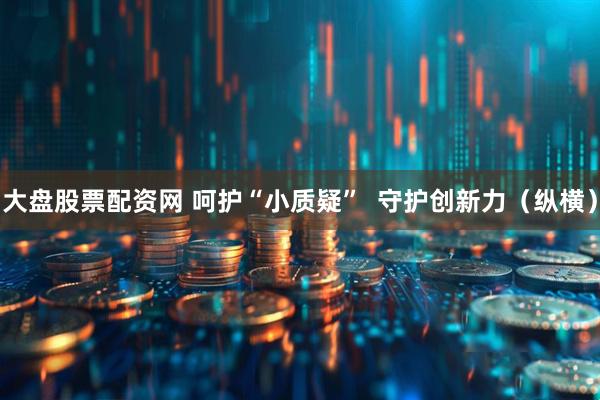 大盘股票配资网 呵护“小质疑”  守护创新力（纵横）
