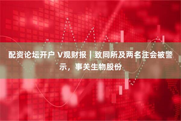 配资论坛开户 V观财报｜致同所及两名注会被警示，事关生物股份