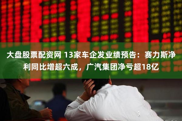 大盘股票配资网 13家车企发业绩预告：赛力斯净利同比增超六成，广汽集团净亏超18亿