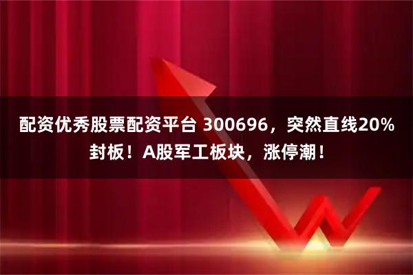 配资优秀股票配资平台 300696，突然直线20%封板！A股军工板块，涨停潮！