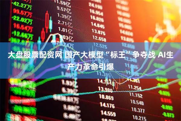 大盘股票配资网 国产大模型“标王”争夺战 AI生产力革命引爆