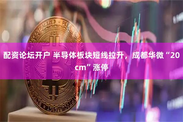 配资论坛开户 半导体板块短线拉升，成都华微“20cm”涨停