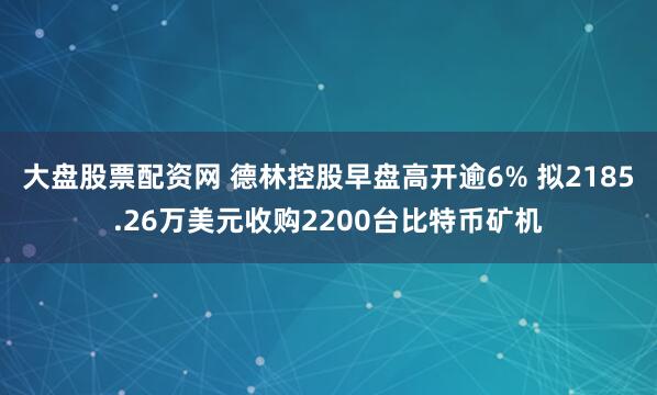 大盘股票配资网 德林控股早盘高开逾6% 拟2185.26万美元收购2200台比特币矿机