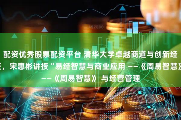 配资优秀股票配资平台 清华大学卓越商道与创新经营总裁研修班，宋惠彬讲授“易经智慧与商业应用 ——《周易智慧》 与经营管理