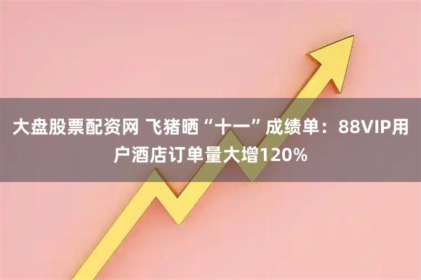 大盘股票配资网 飞猪晒“十一”成绩单：88VIP用户酒店订单量大增120%
