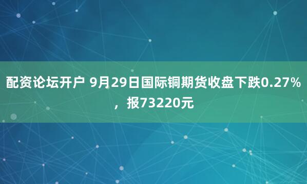 配资论坛开户 9月29日国际铜期货收盘下跌0.27%，报73220元