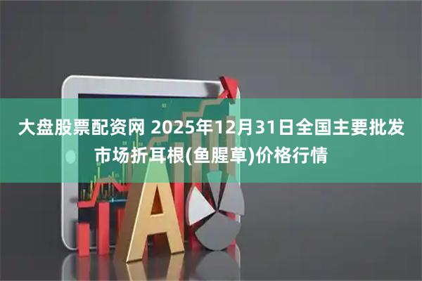 大盘股票配资网 2025年12月31日全国主要批发市场折耳根(鱼腥草)价格行情