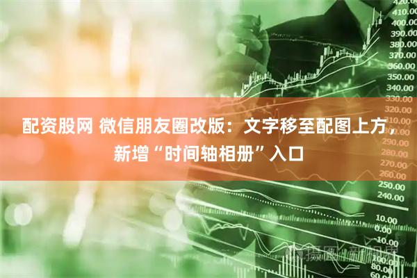 配资股网 微信朋友圈改版：文字移至配图上方，新增“时间轴相册”入口