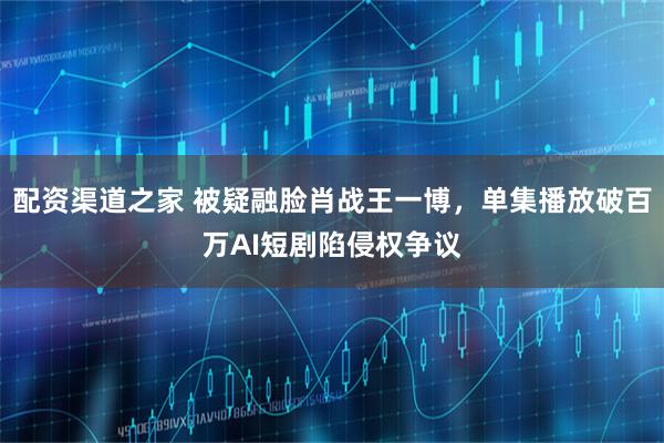 配资渠道之家 被疑融脸肖战王一博，单集播放破百万AI短剧陷侵权争议