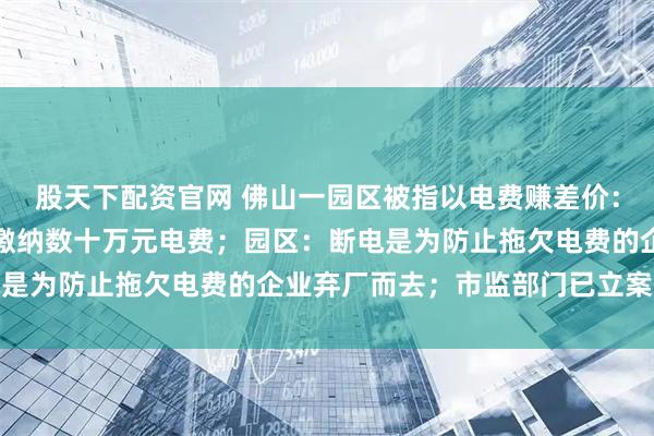 股天下配资官网 佛山一园区被指以电费赚差价：有企业遭断电，被要求缴纳数十万元电费；园区：断电是为防止拖欠电费的企业弃厂而去；市监部门已立案调查