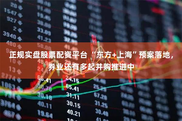 正规实盘股票配资平台 “东方+上海”预案落地，券业还有多起并购推进中